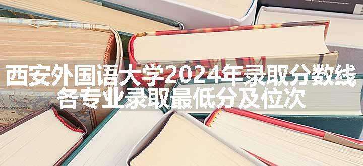 西安外国语大学2024年录取分数线 各专业录取最低分及位次