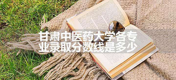 甘肃中医药大学各专业录取分数线是多少