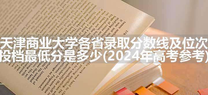 天津商业大学各省录取分数线及位次 投档最低分是多少(2024年高考参考)