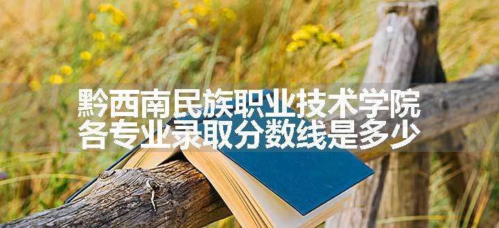 黔西南民族职业技术学院各专业录取分数线是多少