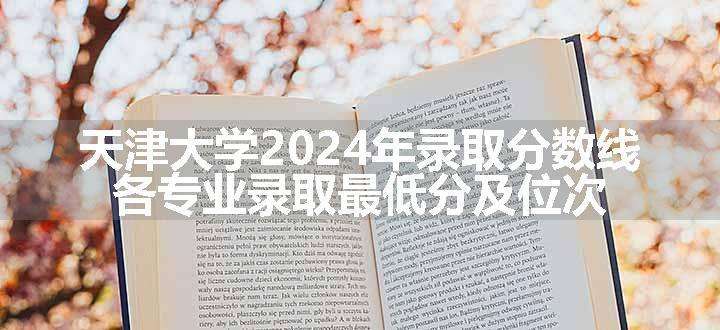 天津大学2024年录取分数线 各专业录取最低分及位次