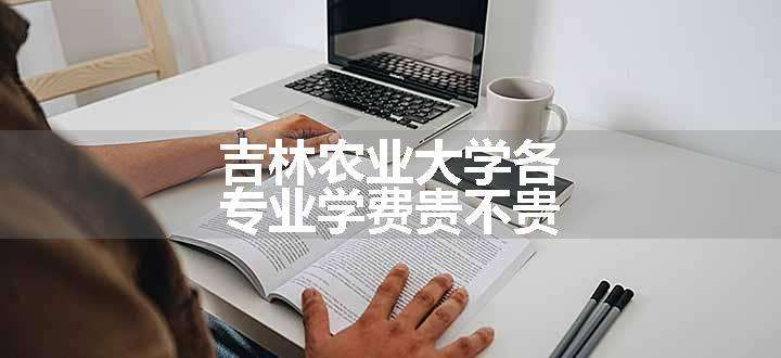 吉林农业大学各专业学费贵不贵