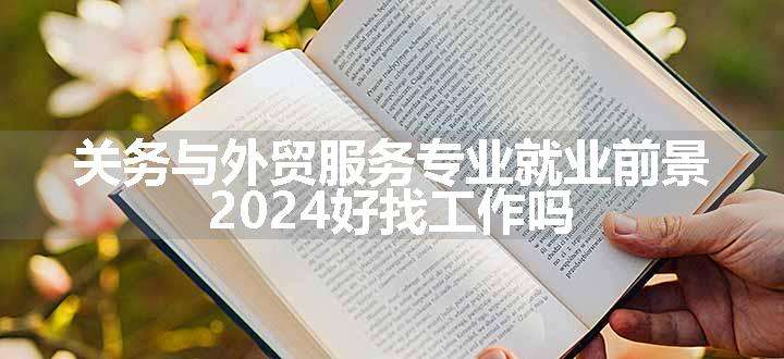 关务与外贸服务专业就业前景 2024好找工作吗