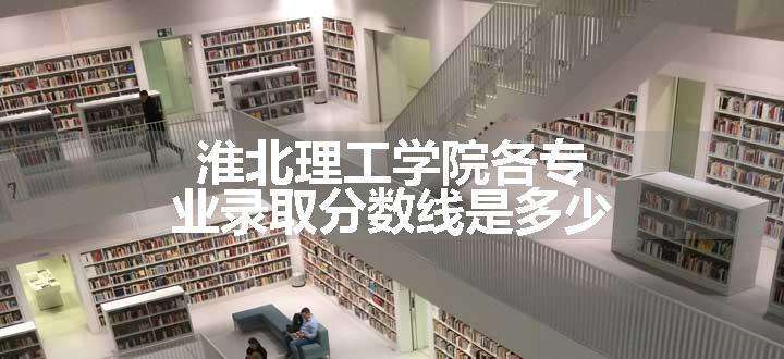 淮北理工学院各专业录取分数线是多少