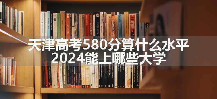 天津高考580分算什么水平 2024能上哪些大学