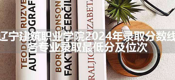 辽宁建筑职业学院2024年录取分数线 各专业录取最低分及位次