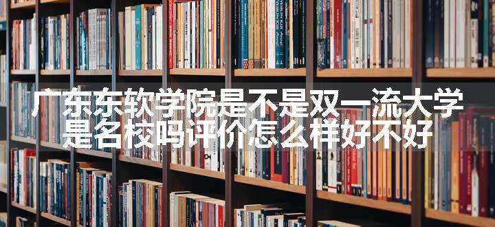 广东东软学院是不是双一流大学 是名校吗评价怎么样好不好