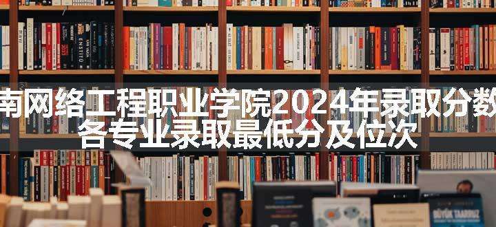 湖南网络工程职业学院2024年录取分数线 各专业录取最低分及位次