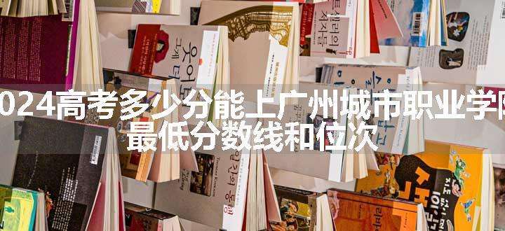 2024高考多少分能上广州城市职业学院 最低分数线和位次