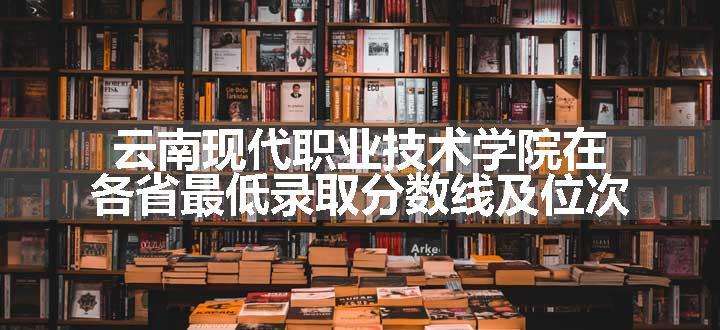 云南现代职业技术学院在各省最低录取分数线及位次