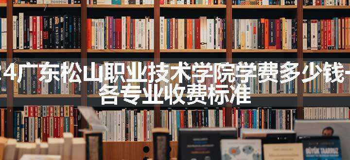 2024广东松山职业技术学院学费多少钱一年 各专业收费标准