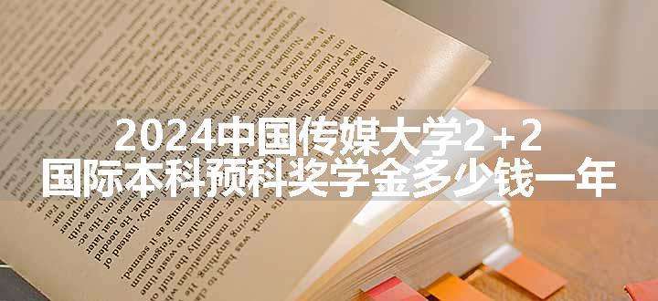 2024中国传媒大学2+2国际本科预科项目奖学金多少钱一年