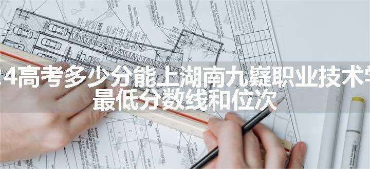 2024高考多少分能上湖南九嶷职业技术学院 最低分数线和位次