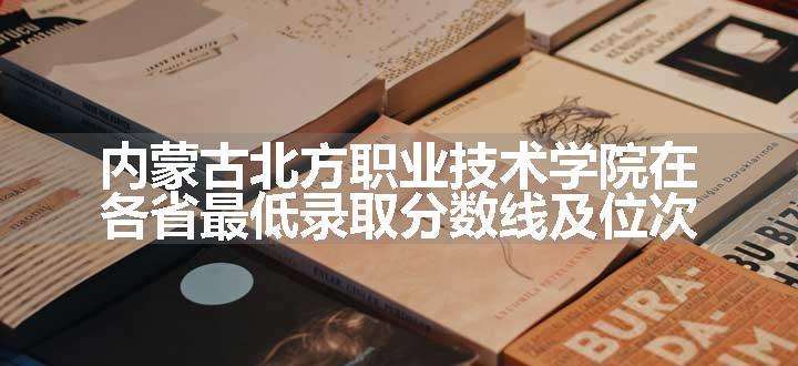 内蒙古北方职业技术学院在各省最低录取分数线及位次