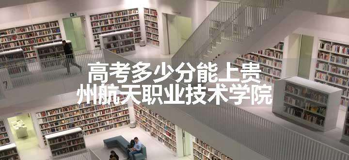 高考多少分能上贵州航天职业技术学院