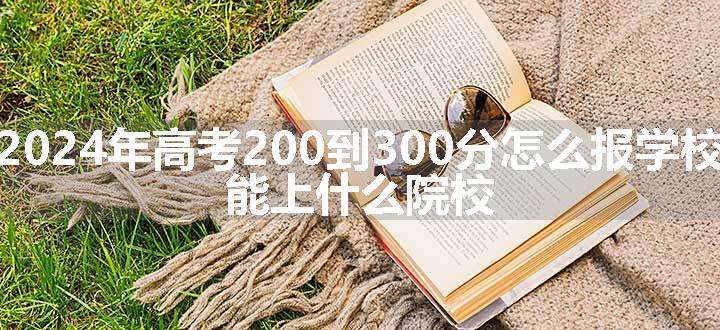 2024年高考200到300分怎么报学校 能上什么院校