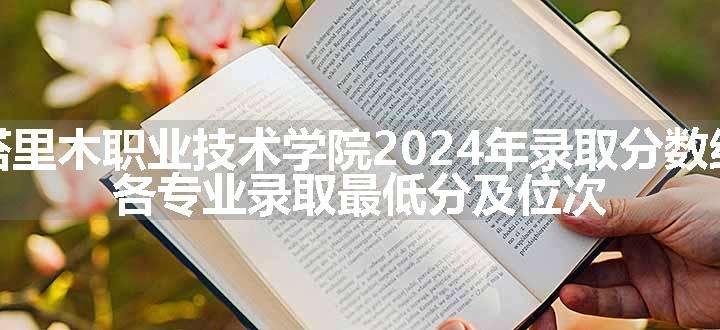 塔里木职业技术学院2024年录取分数线 各专业录取最低分及位次