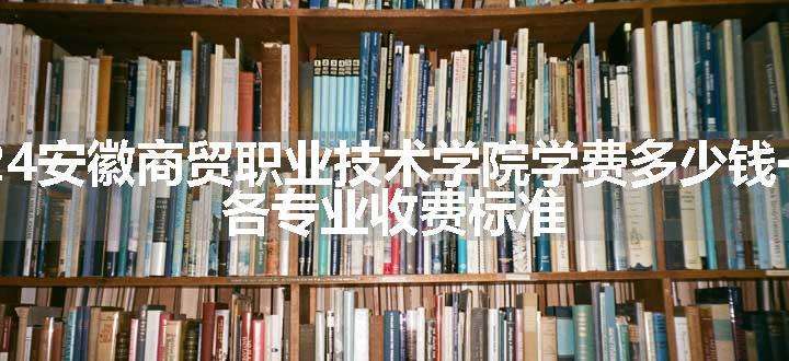 2024安徽商贸职业技术学院学费多少钱一年 各专业收费标准