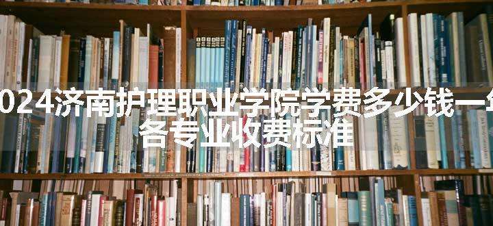 2024济南护理职业学院学费多少钱一年 各专业收费标准