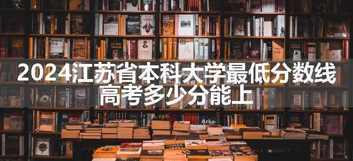 2024江苏省本科大学最低分数线 高考多少分能上