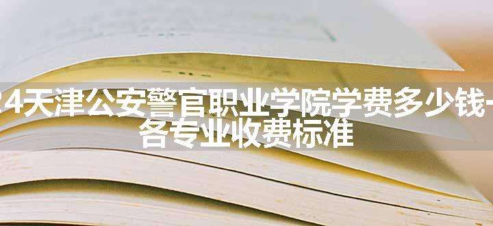 2024天津公安警官职业学院学费多少钱一年 各专业收费标准