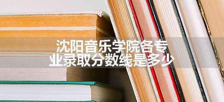 沈阳音乐学院各专业录取分数线是多少