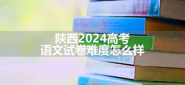 陕西2024高考语文试卷难度怎么样