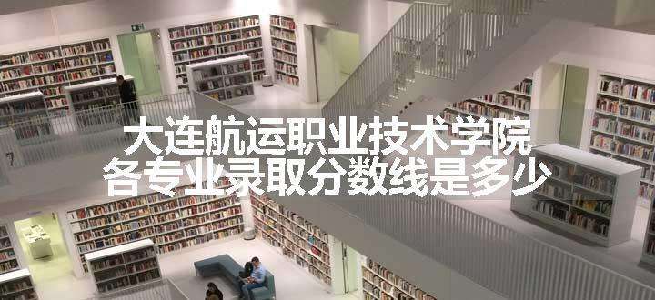 大连航运职业技术学院各专业录取分数线是多少