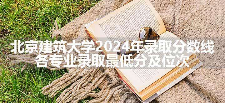 北京建筑大学2024年录取分数线 各专业录取最低分及位次