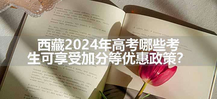 西藏2024年高考哪些考生可享受加分等优惠政策？