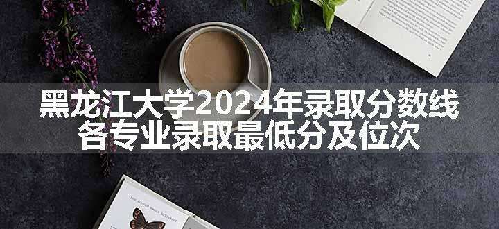 黑龙江大学2024年录取分数线 各专业录取最低分及位次