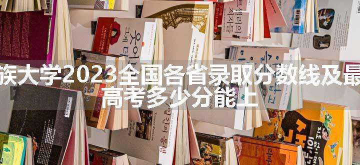 云南民族大学2023全国各省录取分数线及最低位次 高考多少分能上