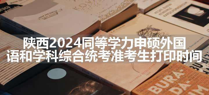 陕西2024同等学力申硕外国语和学科综合统考准考生打印时间