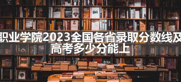 北京培黎职业学院2023全国各省录取分数线及最低位次 高考多少分能上