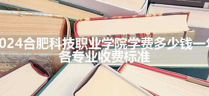 2024合肥科技职业学院学费多少钱一年 各专业收费标准