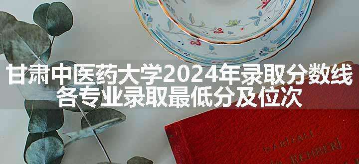 甘肃中医药大学2024年录取分数线 各专业录取最低分及位次