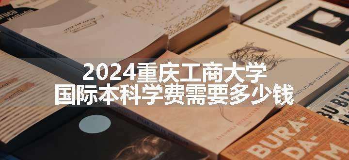 2024重庆工商大学国际本科学费需要多少钱