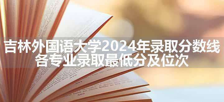 吉林外国语大学2024年录取分数线 各专业录取最低分及位次