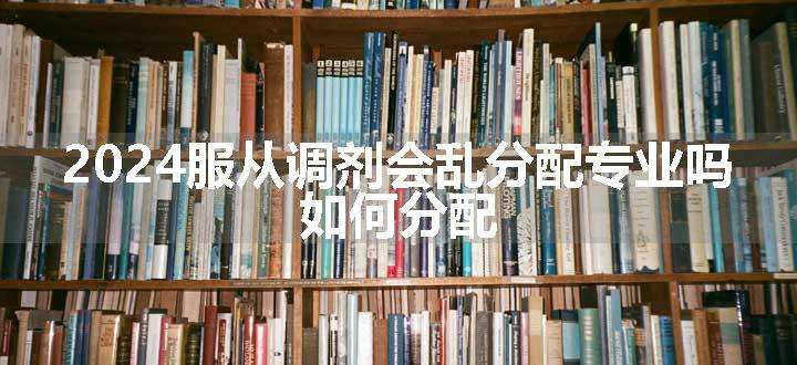 2024服从调剂会乱分配专业吗 如何分配