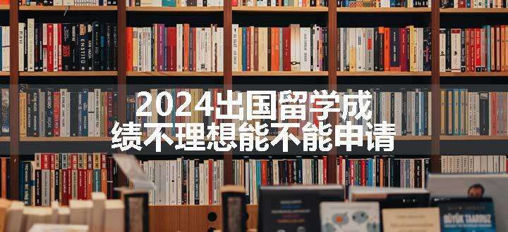 2024出国留学成绩不理想能不能申请