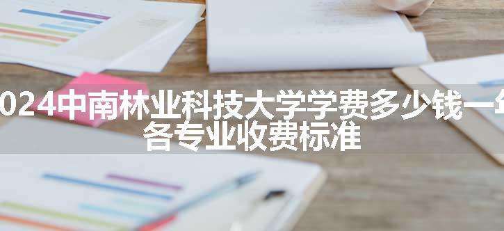 2024中南林业科技大学学费多少钱一年 各专业收费标准