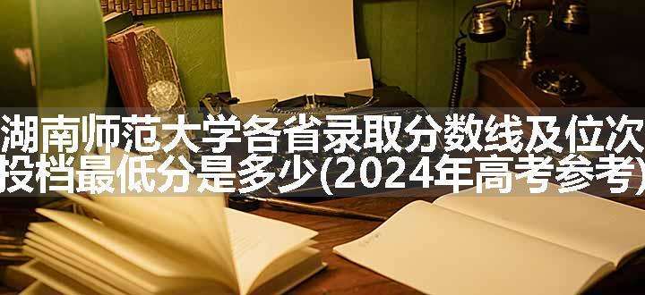 湖南师范大学各省录取分数线及位次 投档最低分是多少(2024年高考参考)