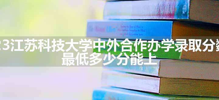 2023江苏科技大学中外合作办学录取分数线 最低多少分能上