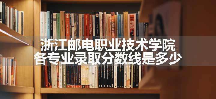 浙江邮电职业技术学院各专业录取分数线是多少