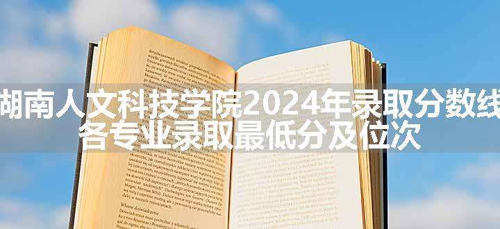 湖南人文科技学院2024年录取分数线 各专业录取最低分及位次