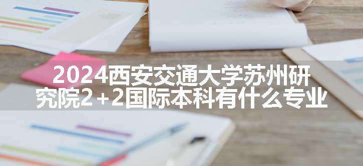 2024西安交通大学苏州研究院2+2国际本科有什么专业