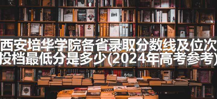 西安培华学院各省录取分数线及位次 投档最低分是多少(2024年高考参考)