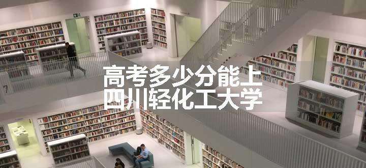 高考多少分能上四川轻化工大学