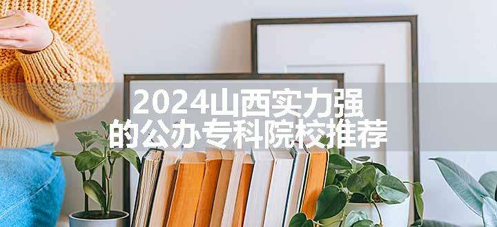 2024山西实力强的公办专科院校推荐