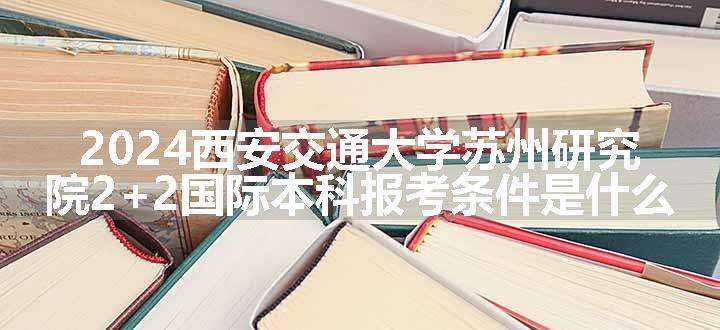 2024西安交通大学苏州研究院2+2国际本科报考条件是什么